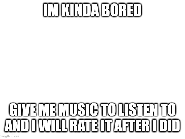 IM KINDA BORED; GIVE ME MUSIC TO LISTEN TO AND I WILL RATE IT AFTER I DID | made w/ Imgflip meme maker