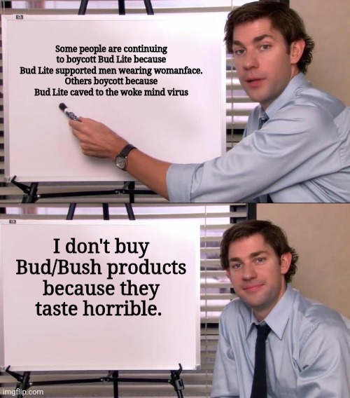 Jim Halpert Explains | Some people are continuing to boycott Bud Lite because Bud Lite supported men wearing womanface.
Others boycott because Bud Lite caved to the woke mind virus; I don't buy Bud/Bush products because they taste horrible. | image tagged in jim halpert explains | made w/ Imgflip meme maker