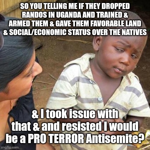 You and anyone who could see your POV | SO YOU TELLING ME IF THEY DROPPED RANDOS IN UGANDA AND TRAINED & ARMED THEM & GAVE THEM FAVORABLE LAND & SOCIAL/ECONOMIC STATUS OVER THE NATIVES; & I took issue with that & and resisted I would be a PRO TERROR Antisemite? | image tagged in third world skeptical kid,clown,shit,israel,palestine | made w/ Imgflip meme maker
