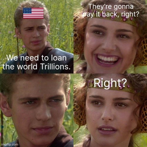 Giving the world money we don't have. | They're gonna pay it back, right? We need to loan the world Trillions. Right? | image tagged in anakin padme 4 panel | made w/ Imgflip meme maker
