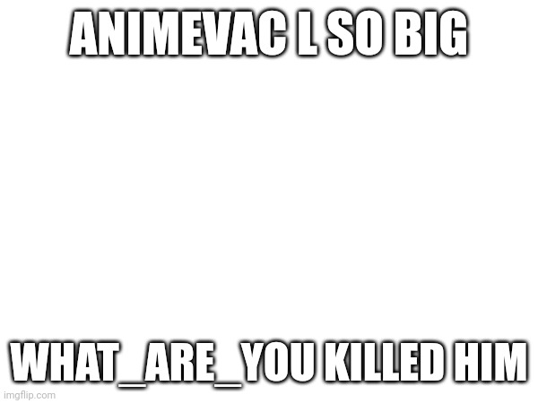 Also im in | ANIMEVAC L SO BIG; WHAT_ARE_YOU KILLED HIM | made w/ Imgflip meme maker