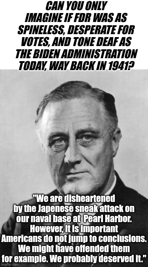 Members of the Democrat party from the past would likely be considered radicals today. They're too pro-American you see..... | CAN YOU ONLY IMAGINE IF FDR WAS AS SPINELESS, DESPERATE FOR VOTES, AND TONE DEAF AS THE BIDEN ADMINISTRATION TODAY, WAY BACK IN 1941? "We are disheartened by the Japenese sneak attack on our naval base at  Pearl Harbor. However, it is important Americans do not jump to conclusions. We might have offended them for example. We probably deserved it." | image tagged in franklin delano roosevelt,democrats,history,joe biden,task failed successfully,liberal logic | made w/ Imgflip meme maker