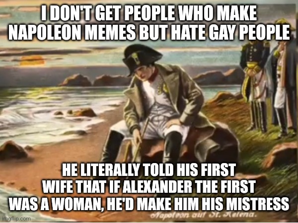 Gay napoleon | I DON'T GET PEOPLE WHO MAKE NAPOLEON MEMES BUT HATE GAY PEOPLE; HE LITERALLY TOLD HIS FIRST WIFE THAT IF ALEXANDER THE FIRST WAS A WOMAN, HE'D MAKE HIM HIS MISTRESS | image tagged in napoleon,lgbtq | made w/ Imgflip meme maker