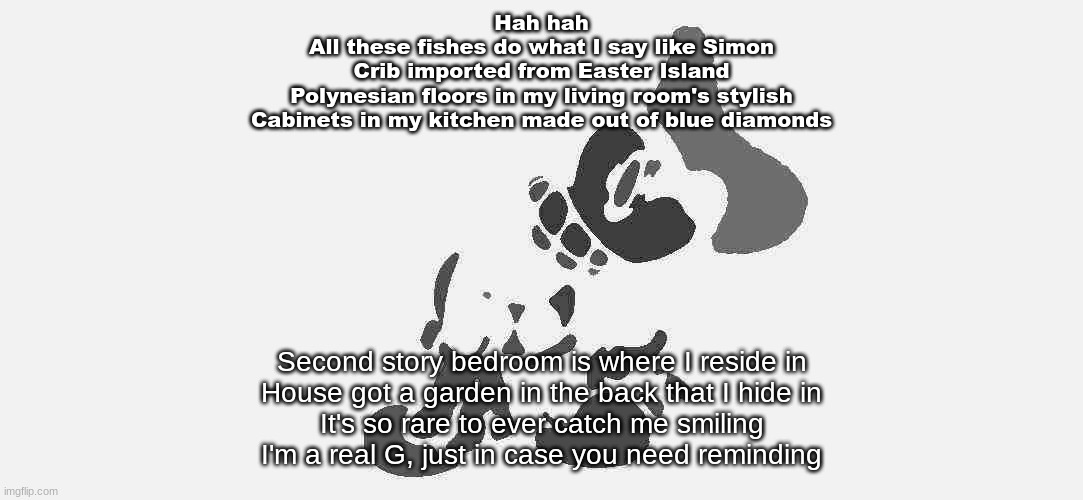 guess the song | Hah hah
All these fishes do what I say like Simon
Crib imported from Easter Island
Polynesian floors in my living room's stylish
Cabinets in my kitchen made out of blue diamonds; Second story bedroom is where I reside in
House got a garden in the back that I hide in
It's so rare to ever catch me smiling
I'm a real G, just in case you need reminding | image tagged in s mouse 2 | made w/ Imgflip meme maker