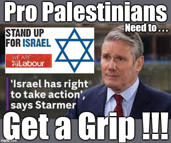 Starmer - Israel Hamas - Get a Grip | Pro Palestinians; Need to . . . HAMAS IS FREE . . . Sir Blair Starmer; HAMAS MUST BE . . . Labour now stands with Israel; Has Starmer 'lost control'; Of the Labour Party? Starmers Labour Party "We stand with Israel"; Laura Kuenssberg; Sir Keir Starmer QC Tell the truth; Rachel Reeves Spells it out; It's Simple Believe Hamas are Terrorists or quit The Labour Party; Rachel Reeves; Party Members must believe Hamas are Terrorists - or leave !!! NAME & SHAME HAMAS SUPPORTERS WITHIN THE LABOUR PARTY; Party Members must believe Hamas are Terrorists !!! #Immigration #Starmerout #Labour #wearecorbyn #KeirStarmer #DianeAbbott #McDonnell #cultofcorbyn #labourisdead #labourracism #socialistsunday #nevervotelabour #socialistanyday #Antisemitism #Savile #SavileGate #Paedo #Worboys #GroomingGangs #Paedophile #IllegalImmigration #Immigrants #Invasion #StarmerResign #Starmeriswrong #SirSoftie #SirSofty #Blair #Steroids #Economy #Reeves #Rachel #RachelReeves #Hamas #Israel Palestine #Corbyn; Rachel Reeves; If you're a HAMAS sympathiser; YOU'RE NOT WELCOME IN THE LABOUR PARTY How many Hamas sympathisers are hiding within the Labour Party? As one in six of his party's MPs call on Israel to stop bombings; If you don't like it... Get out of my Party ! ELIMINATED !!! TO LAY DOWN IT'S WEAPONS AND STOP BEHAVING LIKE A SPOILT LITTLE KID ANY TIME IT WISHES !!! Get a Grip !!! | image tagged in palestine hamas israel gaza,illegal immigration,labourisdead,starmer get a grip,stop boats rwanda echr,20 mph ulez eu | made w/ Imgflip meme maker