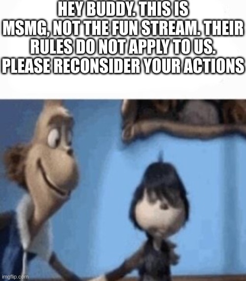 HEY BUDDY. THIS IS MSMG, NOT THE FUN STREAM. THEIR RULES DO NOT APPLY TO US. PLEASE RECONSIDER YOUR ACTIONS | image tagged in hey buddy | made w/ Imgflip meme maker