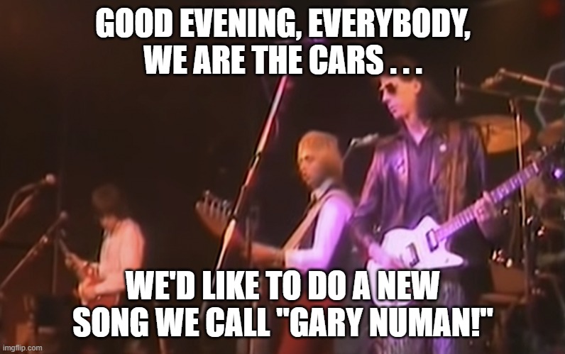The Cars Gary Numan | GOOD EVENING, EVERYBODY, WE ARE THE CARS . . . WE'D LIKE TO DO A NEW SONG WE CALL "GARY NUMAN!" | image tagged in cars,gary numan,new wave | made w/ Imgflip meme maker