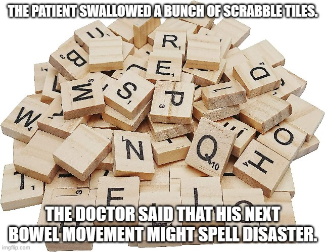 meme by Brad Scrabble tiles in stomach | THE PATIENT SWALLOWED A BUNCH OF SCRABBLE TILES. THE DOCTOR SAID THAT HIS NEXT BOWEL MOVEMENT MIGHT SPELL DISASTER. | image tagged in humor | made w/ Imgflip meme maker