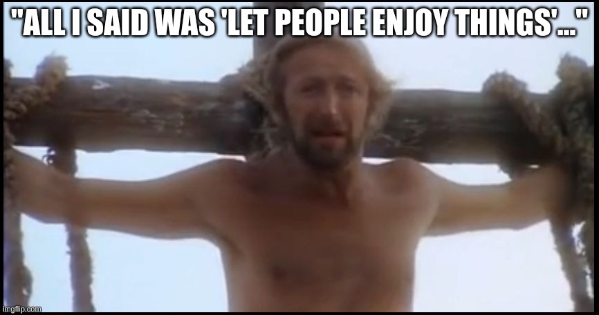 just let people enjoy things | "ALL I SAID WAS 'LET PEOPLE ENJOY THINGS'..." | image tagged in life of brian | made w/ Imgflip meme maker
