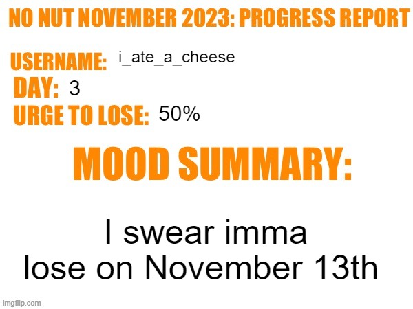 . | i_ate_a_cheese; 3; 50%; I swear imma lose on November 13th | image tagged in no nut november 2023 progress report | made w/ Imgflip meme maker