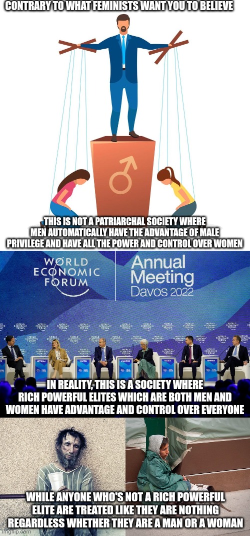 This is not a patriarchal society, this is simply an elitist society | CONTRARY TO WHAT FEMINISTS WANT YOU TO BELIEVE; THIS IS NOT A PATRIARCHAL SOCIETY WHERE MEN AUTOMATICALLY HAVE THE ADVANTAGE OF MALE PRIVILEGE AND HAVE ALL THE POWER AND CONTROL OVER WOMEN; IN REALITY, THIS IS A SOCIETY WHERE RICH POWERFUL ELITES WHICH ARE BOTH MEN AND WOMEN HAVE ADVANTAGE AND CONTROL OVER EVERYONE; WHILE ANYONE WHO'S NOT A RICH POWERFUL ELITE ARE TREATED LIKE THEY ARE NOTHING REGARDLESS WHETHER THEY ARE A MAN OR A WOMAN | image tagged in elite,elitism,classism,class struggle | made w/ Imgflip meme maker