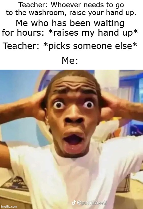 I REALLY wanted to go... | Teacher: Whoever needs to go to the washroom, raise your hand up. Me who has been waiting for hours: *raises my hand up*; Teacher: *picks someone else*; Me: | image tagged in shocked black guy,memes,true story | made w/ Imgflip meme maker