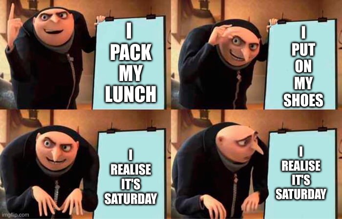 Gru school plan | I 
PACK
MY
LUNCH; I
PUT
ON
MY
SHOES; I
REALISE
IT'S
SATURDAY; I
REALISE
IT'S
SATURDAY | image tagged in gru's plan | made w/ Imgflip meme maker