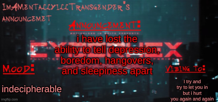 i love my life totally | i have lost the ability to tell depression, boredom, hangovers, and sleepiness apart; I try and try to let you in but i hurt you again and again; indecipherable | image tagged in imamentallyilltrangender's announcement temp | made w/ Imgflip meme maker