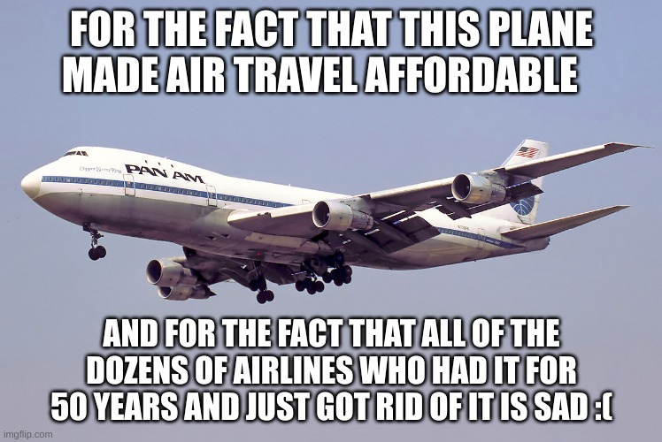 747 | FOR THE FACT THAT THIS PLANE MADE AIR TRAVEL AFFORDABLE; AND FOR THE FACT THAT ALL OF THE DOZENS OF AIRLINES WHO HAD IT FOR 50 YEARS AND JUST GOT RID OF IT IS SAD :( | image tagged in 747 | made w/ Imgflip meme maker