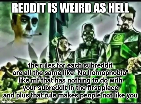 redditors are neckbeard sjws and its annoying | REDDIT IS WEIRD AS HELL; the rules for each subreddit are all the same like "No homophobia" like mf that has nothing to do with your subreddit in the first place and plus that rule makes people not like you | image tagged in weed life 2 | made w/ Imgflip meme maker