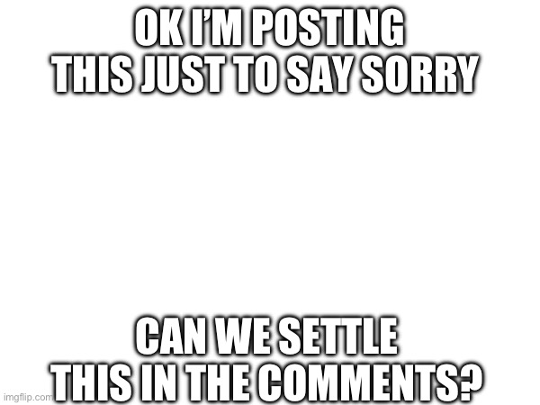 Just ask me what you want to know and I’ll reply okay I won’t hate | OK I’M POSTING THIS JUST TO SAY SORRY; CAN WE SETTLE THIS IN THE COMMENTS? | image tagged in sorry,apology | made w/ Imgflip meme maker
