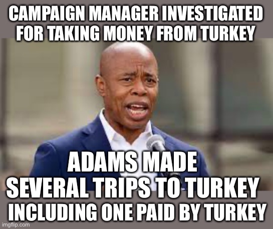 If it walks like a turkey and gobbles like a turkey… | CAMPAIGN MANAGER INVESTIGATED FOR TAKING MONEY FROM TURKEY; ADAMS MADE SEVERAL TRIPS TO TURKEY; INCLUDING ONE PAID BY TURKEY | image tagged in eric adams - ny mayor,turkey,foreign,donations,illegal,travel | made w/ Imgflip meme maker
