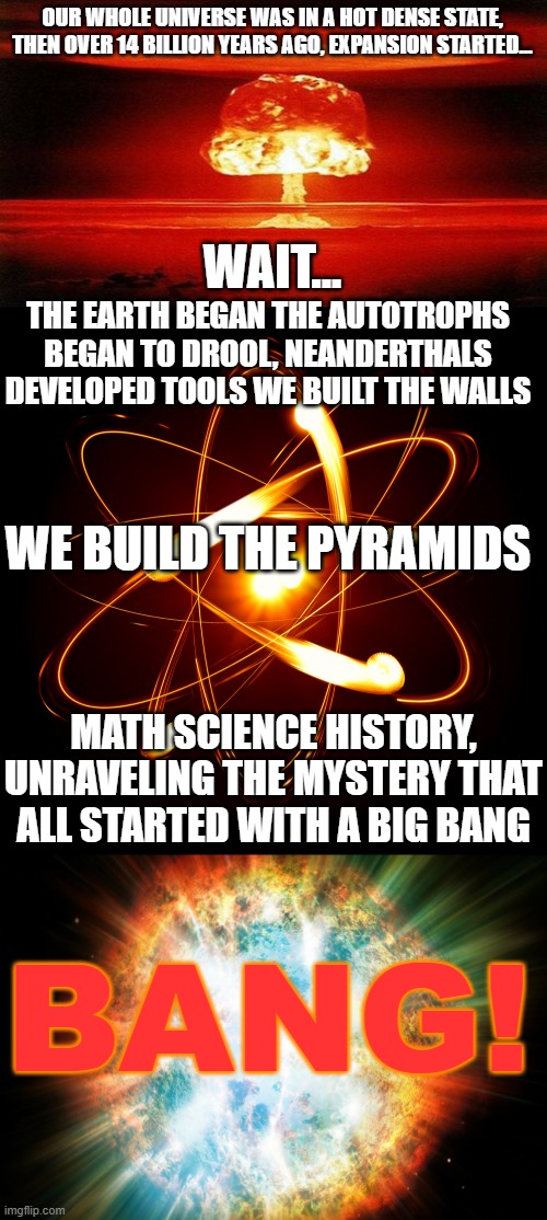 A little lesson in science (Did not take this from any song, show, this is 100% definitely all my work and studies) | OUR WHOLE UNIVERSE WAS IN A HOT DENSE STATE, THEN OVER 14 BILLION YEARS AGO, EXPANSION STARTED... WAIT... THE EARTH BEGAN THE AUTOTROPHS BEGAN TO DROOL, NEANDERTHALS DEVELOPED TOOLS WE BUILT THE WALLS; WE BUILD THE PYRAMIDS; MATH SCIENCE HISTORY, UNRAVELING THE MYSTERY THAT ALL STARTED WITH A BIG BANG; BANG! | image tagged in atomic bomb,atom,big bang,the big bang theory,barenaked ladies,front page plz | made w/ Imgflip meme maker