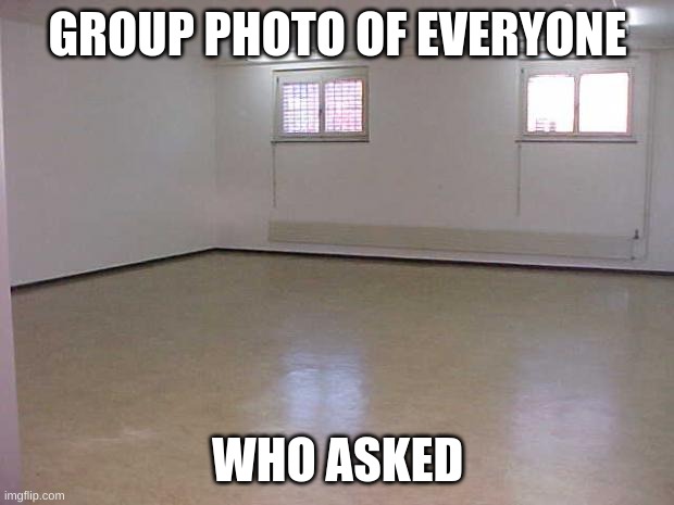 Empty Room | GROUP PHOTO OF EVERYONE WHO ASKED | image tagged in empty room | made w/ Imgflip meme maker