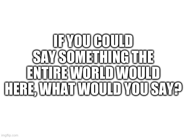 IF YOU COULD SAY SOMETHING THE ENTIRE WORLD WOULD HERE, WHAT WOULD YOU SAY? | made w/ Imgflip meme maker