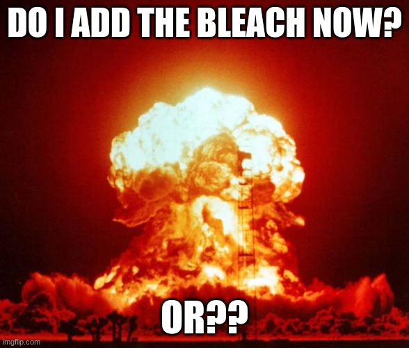bleach | DO I ADD THE BLEACH NOW? OR?? | image tagged in nuke | made w/ Imgflip meme maker