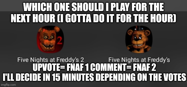 Time to make my life miserable | WHICH ONE SHOULD I PLAY FOR THE NEXT HOUR (I GOTTA DO IT FOR THE HOUR); UPVOTE= FNAF 1 COMMENT= FNAF 2
I'LL DECIDE IN 15 MINUTES DEPENDING ON THE VOTES | made w/ Imgflip meme maker