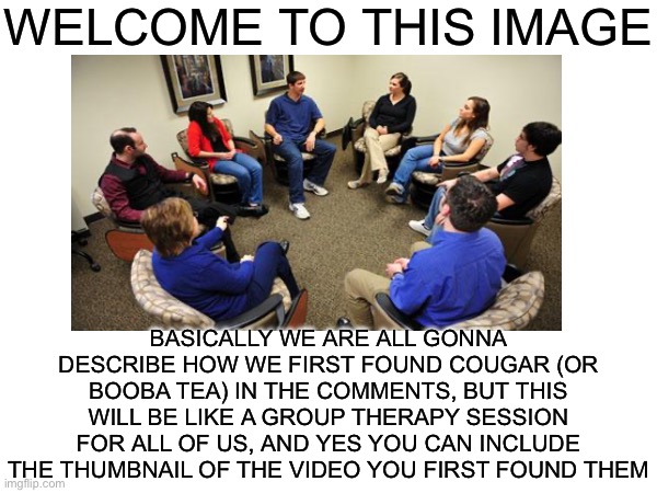 Something fun I thought we could do :) | WELCOME TO THIS IMAGE; BASICALLY WE ARE ALL GONNA DESCRIBE HOW WE FIRST FOUND COUGAR (OR BOOBA TEA) IN THE COMMENTS, BUT THIS WILL BE LIKE A GROUP THERAPY SESSION FOR ALL OF US, AND YES YOU CAN INCLUDE THE THUMBNAIL OF THE VIDEO YOU FIRST FOUND THEM | image tagged in cougar,therapy | made w/ Imgflip meme maker