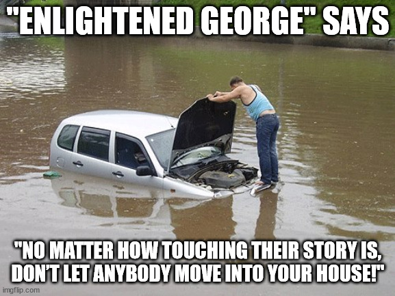 Don't let anyone move into your house 01 | "ENLIGHTENED GEORGE" SAYS; "NO MATTER HOW TOUCHING THEIR STORY IS,
DON’T LET ANYBODY MOVE INTO YOUR HOUSE!" | image tagged in flooded,insensitivity,stinginess | made w/ Imgflip meme maker