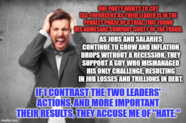 "Love your enemies. Bless them that curse you." Matthew 5:44--More than words. | ONE PARTY WANTS TO CUT TAX-ENFORCERS AS THEIR LEADER IS IN THE PENALTY PHASE OF A TRIAL THAT FOUND HIS NAMESAKE COMPANY GUILTY OF TAX FRAUD. AS JOBS AND SALARIES CONTINUE TO GROW AND INFLATION DROPS WITHOUT A RECESSION, THEY SUPPORT A GUY WHO MISMANAGED HIS ONLY CHALLENGE, RESULTING IN JOB LOSSES AND TRILLIONS IN DEBT. IF I CONTRAST THE TWO LEADERS' ACTIONS, AND MORE IMPORTANT THEIR RESULTS, THEY ACCUSE ME OF "HATE." | image tagged in politics | made w/ Imgflip meme maker