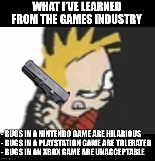 Calvin gun | WHAT I’VE LEARNED FROM THE GAMES INDUSTRY; - BUGS IN A NINTENDO GAME ARE HILARIOUS
- BUGS IN A PLAYSTATION GAME ARE TOLERATED
- BUGS IN AN XBOX GAME ARE UNACCEPTABLE | image tagged in calvin gun | made w/ Imgflip meme maker