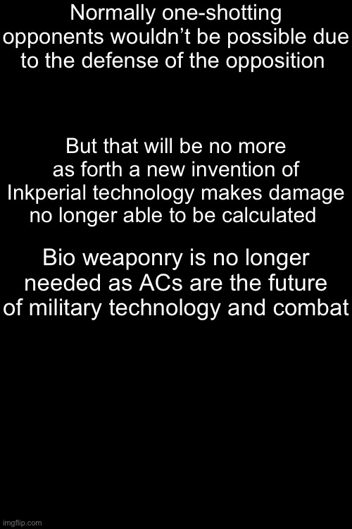 Normally one-shotting opponents wouldn’t be possible due to the defense of the opposition; But that will be no more as forth a new invention of Inkperial technology makes damage no longer able to be calculated; Bio weaponry is no longer needed as ACs are the future of military technology and combat; The Piledriver will bring an end to all resistance with force | made w/ Imgflip meme maker