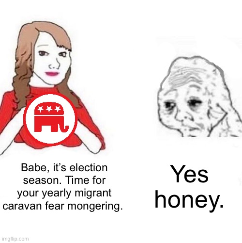 It seems to come earlier every year. | Babe, it’s election season. Time for your yearly migrant caravan fear mongering. Yes honey. | image tagged in yes honey,immigration,mexico,republicans,racism,fox news | made w/ Imgflip meme maker