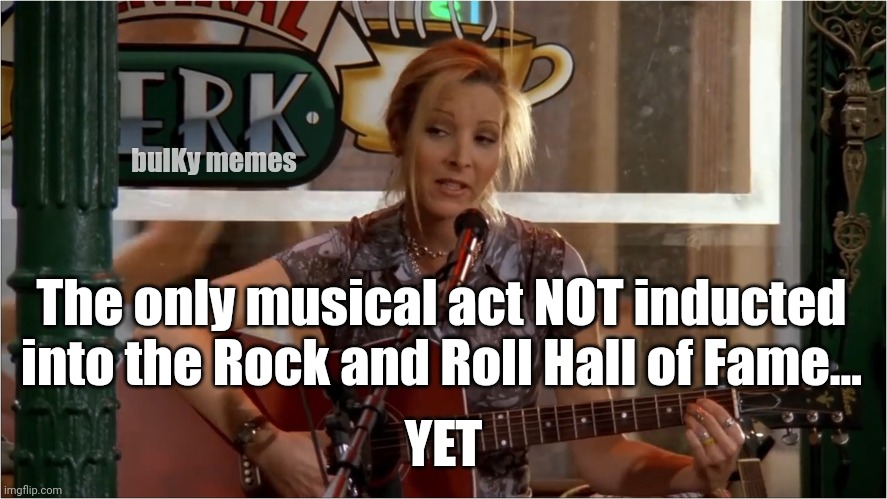 Rock and Roll inductee | bulKy memes; The only musical act NOT inducted into the Rock and Roll Hall of Fame... YET | image tagged in phoebe joey,friends,rock and roll,hall of fame | made w/ Imgflip meme maker