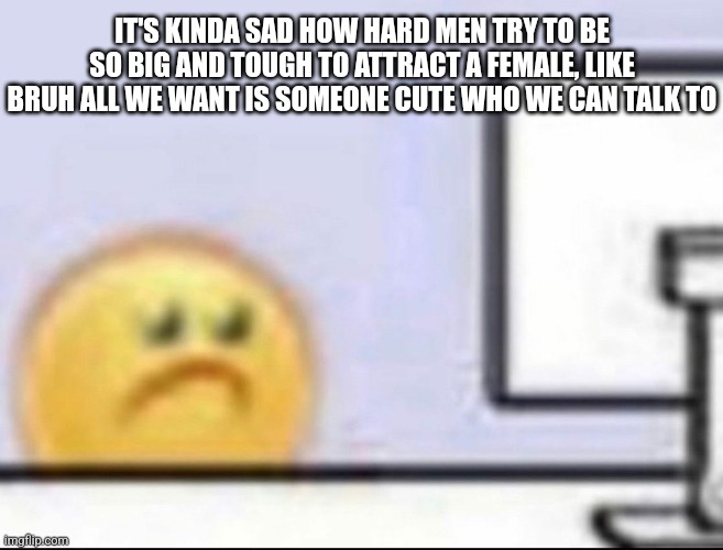 Zad | IT'S KINDA SAD HOW HARD MEN TRY TO BE SO BIG AND TOUGH TO ATTRACT A FEMALE, LIKE BRUH ALL WE WANT IS SOMEONE CUTE WHO WE CAN TALK TO | image tagged in zad | made w/ Imgflip meme maker