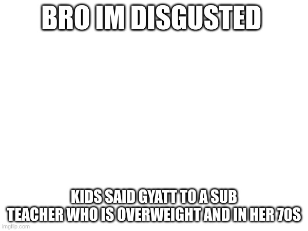 fucking disgusting | BRO IM DISGUSTED; KIDS SAID GYATT TO A SUB TEACHER WHO IS OVERWEIGHT AND IN HER 70S | made w/ Imgflip meme maker