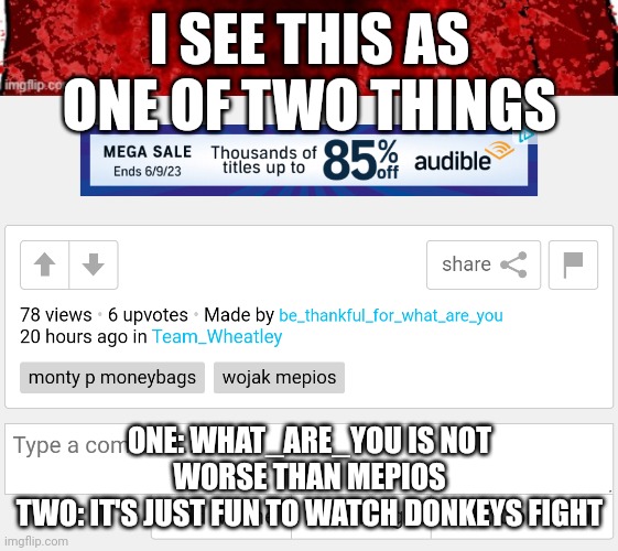 I SEE THIS AS ONE OF TWO THINGS; ONE: WHAT_ARE_YOU IS NOT WORSE THAN MEPIOS
TWO: IT'S JUST FUN TO WATCH DONKEYS FIGHT | made w/ Imgflip meme maker
