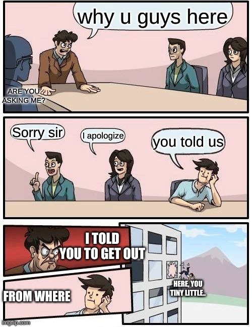 Boardroom Meeting Suggestion Meme | why u guys here; ARE YOU ASKING ME? Sorry sir; I apologize; you told us; I TOLD YOU TO GET OUT; HERE, YOU TINY LITTLE.. FROM WHERE | image tagged in memes,boardroom meeting suggestion | made w/ Imgflip meme maker