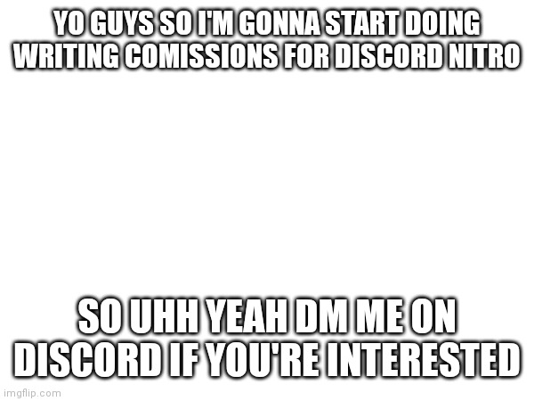 Discord: rayvistic (if I get interest I'll explain it more, but seeing as this won't be popular I won't rn) | YO GUYS SO I'M GONNA START DOING WRITING COMISSIONS FOR DISCORD NITRO; SO UHH YEAH DM ME ON DISCORD IF YOU'RE INTERESTED | made w/ Imgflip meme maker