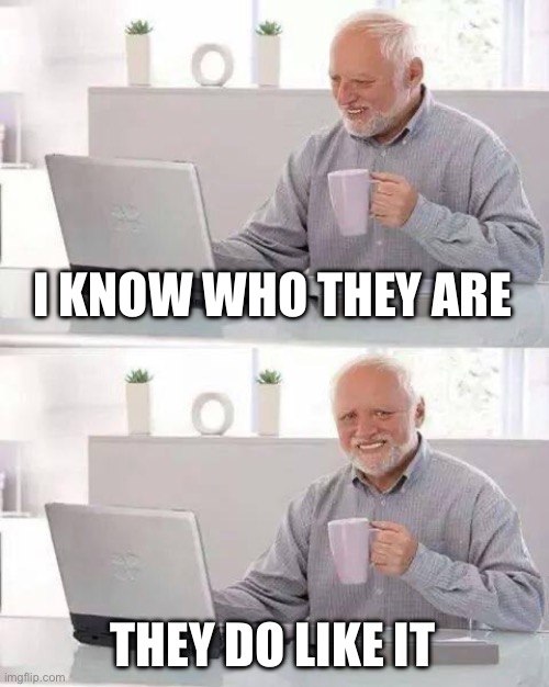 Hide the Pain Harold Meme | I KNOW WHO THEY ARE THEY DO LIKE IT | image tagged in memes,hide the pain harold | made w/ Imgflip meme maker