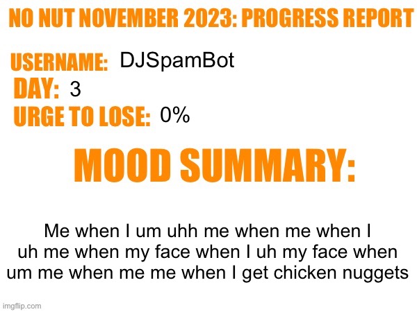 Day 3 | DJSpamBot; 3; 0%; Me when I um uhh me when me when I uh me when my face when I uh my face when um me when me me when I get chicken nuggets | image tagged in no nut november 2023 progress report,msmg | made w/ Imgflip meme maker