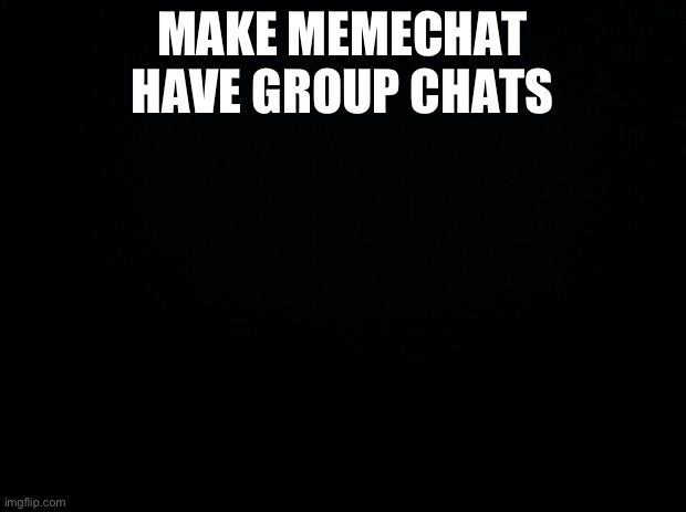 Black background | MAKE MEMECHAT HAVE GROUP CHATS | image tagged in black background | made w/ Imgflip meme maker