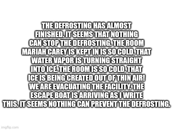 The defrosting is almost complete, run while you still can | THE DEFROSTING HAS ALMOST FINISHED. IT SEEMS THAT NOTHING CAN STOP THE DEFROSTING. THE ROOM MARIAH CAREY IS KEPT IN IS SO COLD, THAT WATER VAPOR IS TURNING STRAIGHT INTO ICE. THE ROOM IS SO COLD, THAT ICE IS BEING CREATED OUT OF THIN AIR! WE ARE EVACUATING THE FACILITY. THE ESCAPE BOAT IS ARRIVING AS I WRITE THIS. IT SEEMS NOTHING CAN PREVENT THE DEFROSTING. | image tagged in blank white template | made w/ Imgflip meme maker