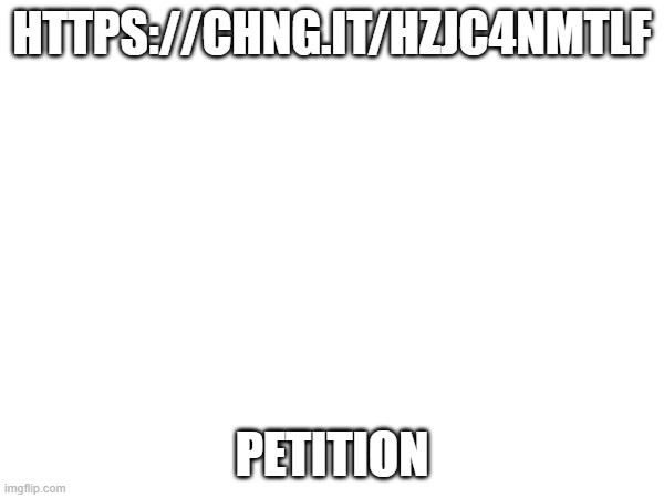 petition | HTTPS://CHNG.IT/HZJC4NMTLF; PETITION | made w/ Imgflip meme maker