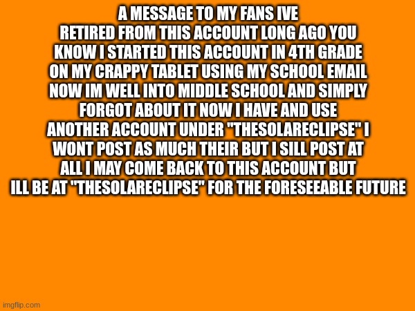 Letter | A MESSAGE TO MY FANS IVE RETIRED FROM THIS ACCOUNT LONG AGO YOU KNOW I STARTED THIS ACCOUNT IN 4TH GRADE ON MY CRAPPY TABLET USING MY SCHOOL EMAIL NOW IM WELL INTO MIDDLE SCHOOL AND SIMPLY FORGOT ABOUT IT NOW I HAVE AND USE ANOTHER ACCOUNT UNDER "THESOLARECLIPSE" I WONT POST AS MUCH THEIR BUT I SILL POST AT ALL I MAY COME BACK TO THIS ACCOUNT BUT ILL BE AT "THESOLARECLIPSE" FOR THE FORESEEABLE FUTURE | image tagged in hello | made w/ Imgflip meme maker