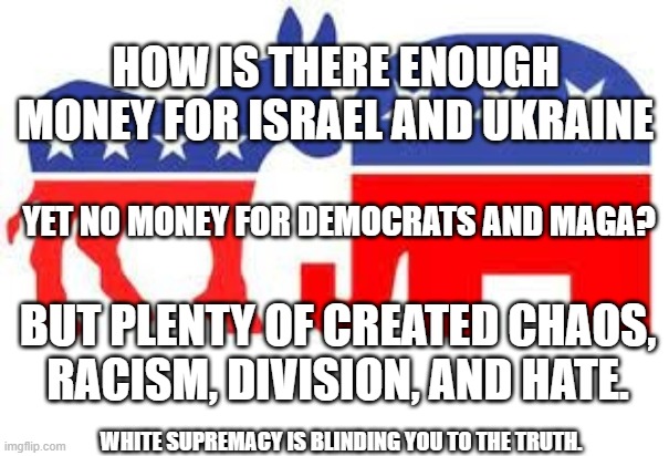 Democrats Republican Division | HOW IS THERE ENOUGH MONEY FOR ISRAEL AND UKRAINE; YET NO MONEY FOR DEMOCRATS AND MAGA? BUT PLENTY OF CREATED CHAOS, RACISM, DIVISION, AND HATE. WHITE SUPREMACY IS BLINDING YOU TO THE TRUTH. | image tagged in democrats,republicans,truth social,conservatives,maga | made w/ Imgflip meme maker