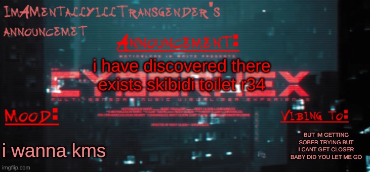 erase mii | i have discovered there exists skibidi toilet r34; BUT IM GETTING SOBER TRYING BUT I CANT GET CLOSER BABY DID YOU LET ME GO; i wanna kms | image tagged in imamentallyilltrangender's announcement temp | made w/ Imgflip meme maker