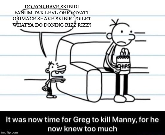 It was now time for Greg to kill manny, for he now knew too much | DO YOU HAVE SKIBIDI FANUM TAX LEVL OHIO GYATT GRIMACE SHAKE SKIBIR TOILET WHATYA DO DONING RIZZ RIZZ? | image tagged in it was now time for greg to kill manny for he now knew too much | made w/ Imgflip meme maker