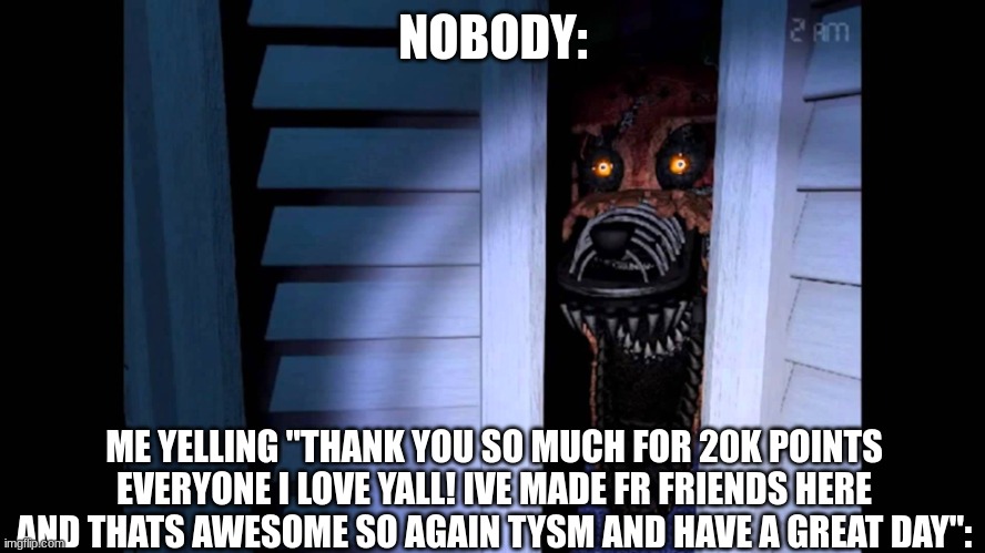 THANK YOU!!! | NOBODY:; ME YELLING "THANK YOU SO MUCH FOR 20K POINTS EVERYONE I LOVE YALL! IVE MADE FR FRIENDS HERE AND THATS AWESOME SO AGAIN TYSM AND HAVE A GREAT DAY": | image tagged in foxy fnaf 4 | made w/ Imgflip meme maker