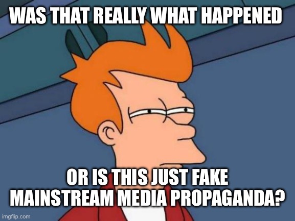 Futurama Fry | WAS THAT REALLY WHAT HAPPENED; OR IS THIS JUST FAKE MAINSTREAM MEDIA PROPAGANDA? | image tagged in memes,futurama fry | made w/ Imgflip meme maker
